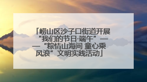 崂山区沙子口街道开展“我们的节日·端午”——“粽情山海间 童心乘风浪”文明实践活动