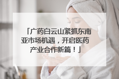 广药白云山紧抓东南亚市场机遇，开启医药产业合作新篇！