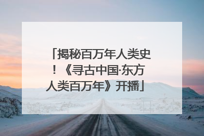 揭秘百万年人类史！《寻古中国·东方人类百万年》开播