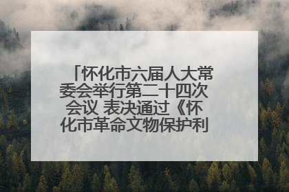 怀化市六届人大常委会举行第二十四次会议 表决通过《怀化市革命文物保护利用若干规定》