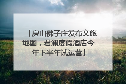 房山佛子庄发布文旅地图，君澜度假酒店今年下半年试运营