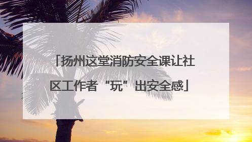 扬州这堂消防安全课让社区工作者“玩”出安全感