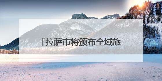 拉萨市将颁布全域旅游发展地方性法规 促进文旅产业大发展