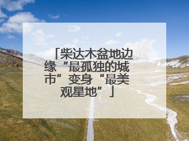 柴达木盆地边缘“最孤独的城市”变身“最美观星地”