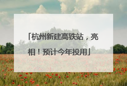 杭州新建高铁站，亮相！预计今年投用