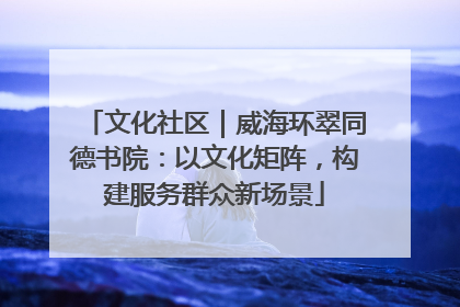 文化社区｜威海环翠同德书院：以文化矩阵，构建服务群众新场景