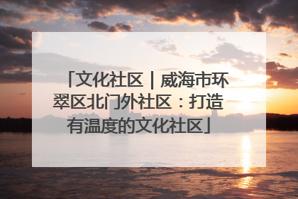 文化社区｜威海市环翠区北门外社区：打造有温度的文化社区