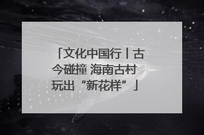 文化中国行丨古今碰撞 海南古村玩出“新花样”