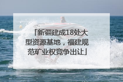 新疆建成18处大型资源基地，福建规范矿业权竞争出让