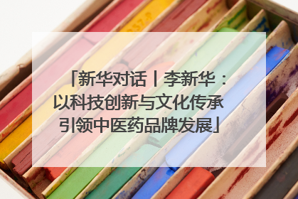 新华对话丨李新华：以科技创新与文化传承引领中医药品牌发展