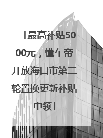 最高补贴5000元，懂车帝开放海口市第二轮置换更新补贴申领
