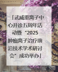 武威重离子中心开诊五周年活动暨“2025肿瘤离子治疗前沿技术学术研讨会”成功举办