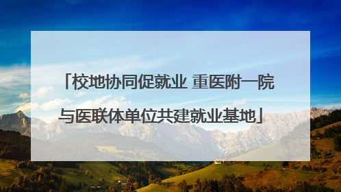 校地协同促就业 重医附一院与医联体单位共建就业基地