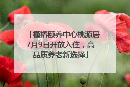 槿椿颐养中心桃源居7月9日开放入住，高品质养老新选择