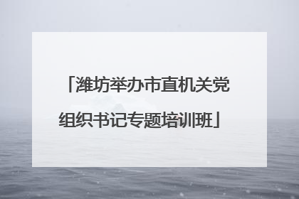 潍坊举办市直机关党组织书记专题培训班
