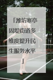 潍坊寒亭固堤街道多维度提升民生服务水平