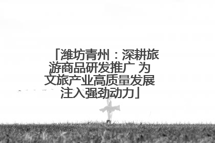 潍坊青州：深耕旅游商品研发推广 为文旅产业高质量发展注入强劲动力