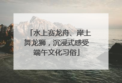 水上赛龙舟、岸上舞龙狮，沉浸式感受端午文化习俗