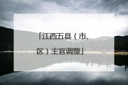 江西五县（市、区）主官调整