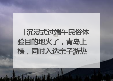沉浸式过端午民俗体验目的地火了，青岛上榜，同时入选亲子游热门Top10