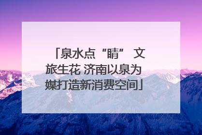 泉水点“睛” 文旅生花 济南以泉为媒打造新消费空间