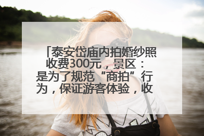 泰安岱庙内拍婚纱照收费300元，景区：是为了规范“商拍”行为，保证游客体验，收取费用全部上交国库