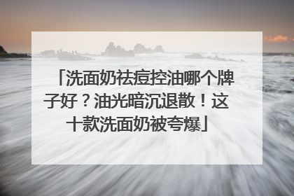 洗面奶祛痘控油哪个牌子好？油光暗沉退散！这十款洗面奶被夸爆