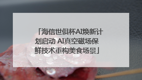 海信世俱杯AI焕新计划启动 AI真空磁场保鲜技术重构美食场景