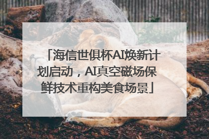海信世俱杯AI焕新计划启动，AI真空磁场保鲜技术重构美食场景