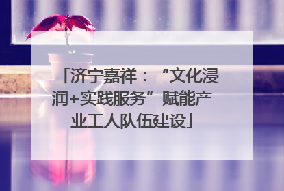济宁嘉祥：“文化浸润+实践服务”赋能产业工人队伍建设