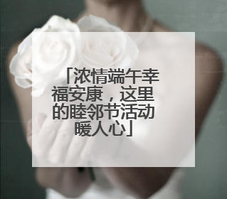 浓情端午幸福安康，这里的睦邻节活动暖人心