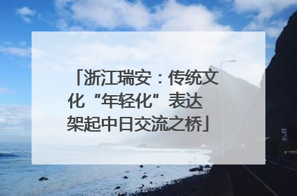 浙江瑞安：传统文化“年轻化”表达 架起中日交流之桥