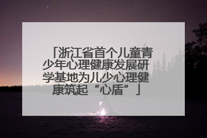 浙江省首个儿童青少年心理健康发展研学基地为儿少心理健康筑起“心盾”