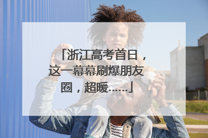 浙江高考首日，这一幕幕刷爆朋友圈，超暖……