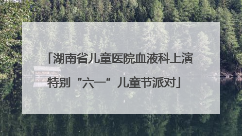 湖南省儿童医院血液科上演特别“六一”儿童节派对