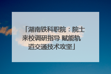 湖南铁科职院：院士来校调研指导 赋能轨道交通技术攻坚