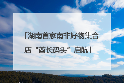 湖南首家南非好物集合店“酋长码头”启航