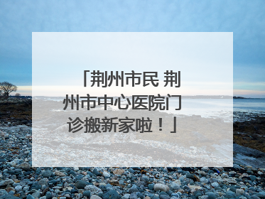荆州市民 荆州市中心医院门诊搬新家啦！