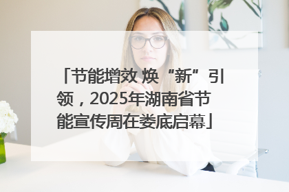 节能增效 焕“新”引领，2025年湖南省节能宣传周在娄底启幕