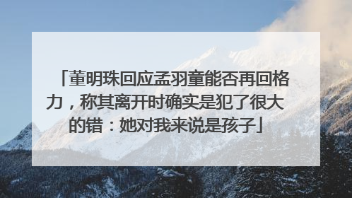 董明珠回应孟羽童能否再回格力，称其离开时确实是犯了很大的错：她对我来说是孩子