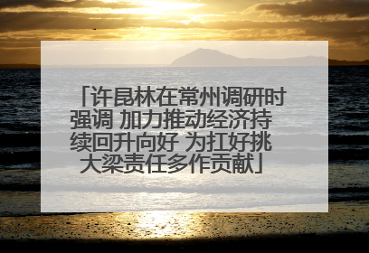 许昆林在常州调研时强调 加力推动经济持续回升向好 为扛好挑大梁责任多作贡献