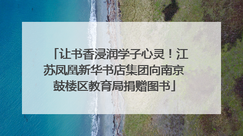 让书香浸润学子心灵！江苏凤凰新华书店集团向南京鼓楼区教育局捐赠图书