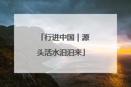 行进中国｜源头活水汩汩来