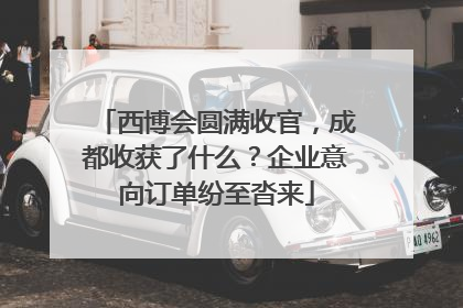 西博会圆满收官，成都收获了什么？企业意向订单纷至沓来