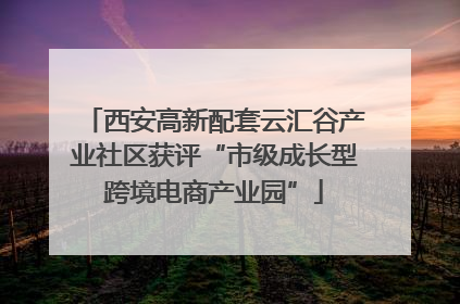 西安高新配套云汇谷产业社区获评“市级成长型跨境电商产业园”