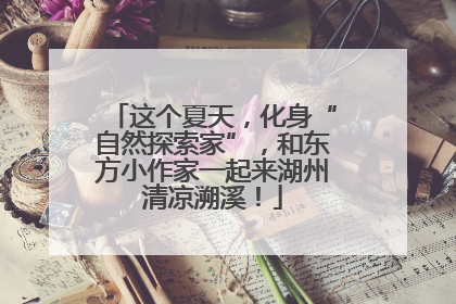 这个夏天，化身“自然探索家”，和东方小作家一起来湖州清凉溯溪！