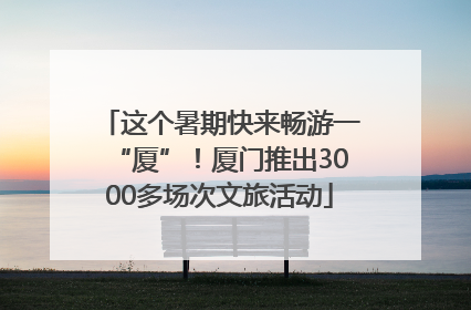 这个暑期快来畅游一“厦”！厦门推出3000多场次文旅活动