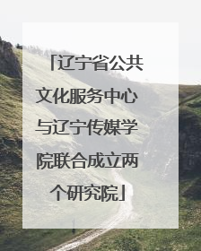 辽宁省公共文化服务中心与辽宁传媒学院联合成立两个研究院