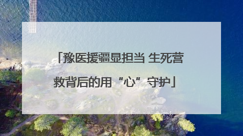 豫医援疆显担当 生死营救背后的用“心”守护