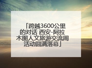 跨越3600公里的对话 西安-阿拉木图人文旅游交流周活动圆满落幕